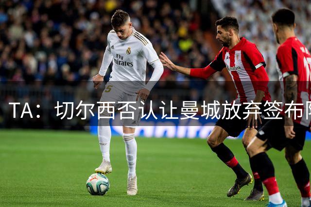 TA：切尔西否认让曼城放弃签布阿迪，也想没用古斯托换奥赖利
